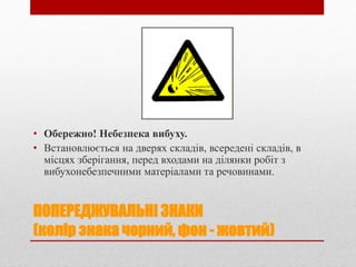 ПОПЕРЕДЖУВАЛЬНІ ЗНАКИ
(колір знака чорний, фон - жовтий)
• Обережно! Небезпека вибуху.
• Встановлюється на дверях складів, всередені складів, в
місцях зберігання, перед входами на ділянки робіт з
вибухонебезпечними матеріалами та речовинами.
 