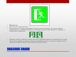 ВКАЗІВНІ ЗНАКИ
• Виходити тут.
• (Фон зелений, зображення біле).
• Встановлюється на дверях евакуаційних виходів, на шляхах евакуації. На шляхах евакуації
використовують з додатковою табличкою з вказівною стрілкою. (Знак виконують у прямому та
дзеркальному зображеннях:
• Напрямок стрілки на табличці повинен збігатися з напрямком евакуації та напрямком руху людей).
• Над вхідними дверима, а також над дверима евакуаційного виходу допускається використовувати
надпис, що світиться, "Вихід" білого кольору на зеленому фоні.
 