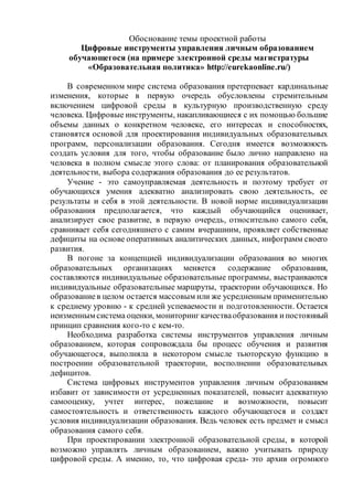 Обоснование темы проектной работы
Цифровые инструменты управления личным образованием
обучающегося (на примере электронной среды магистратуры
«Образовательная политика» http://eurekaonline.ru/)
В современном мире система образования претерпевает кардинальные
изменения, которые в первую очередь обусловлены стремительным
включением цифровой среды в культурную производственную среду
человека. Цифровые инструменты, накапливающиеся с их помощью большие
объемы данных о конкретном человеке, его интересах и способностях,
становятся основой для проектирования индивидуальных образовательных
программ, персонализации образования. Сегодня имеется возможность
создать условия для того, чтобы образование было лично направлено на
человека в полном смысле этого слова: от планирования образовательной
деятельности, выбора содержания образования до ее результатов.
Учение - это самоуправляемая деятельность и поэтому требует от
обучающихся умения адекватно анализировать свою деятельность, ее
результаты и себя в этой деятельности. В новой норме индивидуализации
образования предполагается, что каждый обучающийся оценивает,
анализирует свое развитие, в первую очередь, относительно самого себя,
сравнивает себя сегодняшнего с самим вчерашним, проявляет собственные
дефициты на основе оперативных аналитических данных, инфограмм своего
развития.
В погоне за концепцией индивидуализации образования во многих
образовательных организациях меняется содержание образования,
составляются индивидуальные образовательные программы, выстраиваются
индивидуальные образовательные маршруты, траектории обучающихся. Но
образованиев целом остается массовым или же усредненным применительно
к среднему уровню - к средней успеваемости и подготовленности. Остается
неизменным система оценки, мониторинг качестваобразования ипостоянный
принцип сравнения кого-то с кем-то.
Необходима разработка системы инструментов управления личным
образованием, которая сопровождала бы процесс обучения и развития
обучающегося, выполняла в некотором смысле тьюторскую функцию в
построении образовательной траектории, восполнении образовательных
дефицитов.
Система цифровых инструментов управления личным образованием
избавит от зависимости от усредненных показателей, повысит адекватную
самооценку, учтет интерес, пожелание и возможности, повысит
самостоятельность и ответственность каждого обучающегося и создаст
условия индивидуализации образования. Ведь человек есть предмет и смысл
образования самого себя.
При проектировании электронной образовательной среды, в которой
возможно управлять личным образованием, важно учитывать природу
цифровой среды. А именно, то, что цифровая среда- это архив огромного
 