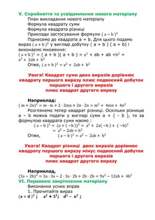 V. Сприйняття та усвідомлення нового матеріалу
План викладання нового матеріалу
Формула квадрату суми
Формула квадрата різниці
Приклади застосування формули ( a − b )2
Піднесемо до квадрата a + b. Для цього подамо
вираз ( a + b )2
у вигляді добутку ( a + b ) ( a + b) і
виконаємо множення:
( a + b )2
= ( a + b )( a + b ) = a2
+ ab + ab +b2
=
a2
+ 2ab + b2
Отже, ( a + b )2
= a2
+ 2ab + b2
Увага! Квадрат суми двох виразів дорівнює
квадрату першого виразу плюс подвоєний добуток
першого і другого виразів
плюс квадрат другого виразу
Наприклад:
( m + 2n)2
= m · m + 2 · 2mn + 2n · 2n = m2
+ 4mn + 4n2
Розглянемо тепер квадрат різниці. Оскільки різницю
a – b можна подати у вигляді суми a + ( - b ), то за
формулою квадрата суми маємо :
( a − b )2
= (a + ( −b ))2
= a2
+ 2a( −b ) + ( −b)2
= a2
− 2ab + b2
Отже, ( a − b )2
= a2
− 2ab + b2
Увага! Квадрат різниці двох виразів дорівнює
квадрату першого виразу мінус подвоєний добуток
першого і другого виразів
плюс квадрат другого виразу
Наприклад,
(3a − 2b)2
= 3a · 3a − 2 · 3a · 2b + 2b · 2b = 9a2
− 12ab + 4b2
VI. Первинне закріплення матеріалу
Виконання усних вправ
1. Прочитайте вираз
(𝐚 + 𝐝 ) 𝟐
; 𝐚 𝟐
+ 𝟓 𝟐
; 𝐝 𝟐
− 𝐧 𝟐
;
 