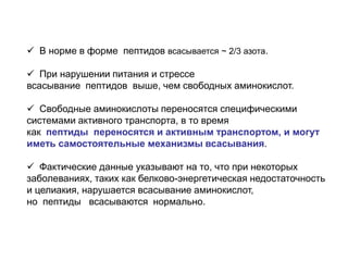  В норме в форме пептидов всасывается ~ 2/3 азота.
 При нарушении питания и стрессе
всасывание пептидов выше, чем свободных аминокислот.
 Свободные аминокислоты переносятся специфическими
системами активного транспорта, в то время
как пептиды переносятся и активным транспортом, и могут
иметь самостоятельные механизмы всасывания.
 Фактические данные указывают на то, что при некоторых
заболеваниях, таких как белково-энергетическая недостаточность
и целиакия, нарушается всасывание аминокислот,
но пептиды всасываются нормально.
 