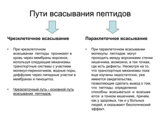 Пути всасывания пептидов
Чрезклеточное всасывание
• При чрезклеточном
всасывании пептиды проникают в
кровь через мембраны ворсинок,
используя следующие механизмы:
транспортные системы с участием
молекул-переносчиков, водные поры,
диффузию через липидные участки в
мембранах и пиноцитоз.
• Чрезклеточный путь - основной путь
всасывания пептидов.
Параклеточное всасывание
• При параклеточном всасывании
молекулы пептидов могут
проходить между ворсинками стенки
кишечника, возможно, в тех точках,
где есть дефекты. Несмотря на то,
что транспортные механизмы пока
еще изучены недостаточно, уже
имеются свидетельства,
позволяющие сделать вывод о том,
что пептиды определенно
способны всасываться и всасыва
ются в тонком кишечнике, причем,
как у здоровых, так и у больных
людей, и оказывают биологический
эффект.
 