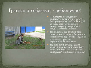 Проблема сьогодення-
наявність великої кількості
безпритульних собак. Голодні
та злі , вони становлять
певну загрозу здоров’ю, а
іноді й життю людей.
 Не підходь до собаки, яка
сидить на ланцюгу, бо захист
“ особистої території” – одна з
головних причин
агресивності тварини.
 Не нав’язуй собаці свого
товариства, не торкайся його ,
коли він їсть, не намагайся
відібрати “ улюблену іграшку”.
 