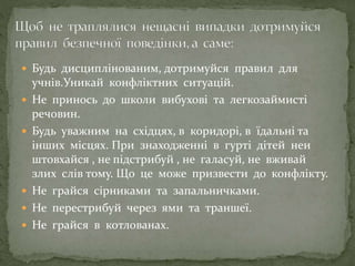  Будь дисциплінованим, дотримуйся правил для
учнів.Уникай конфліктних ситуацій.
 Не принось до школи вибухові та легкозаймисті
речовин.
 Будь уважним на східцях, в коридорі, в їдальні та
інших місцях. При знаходженні в гурті дітей неи
штовхайся , не підстрибуй , не галасуй, не вживай
злих слів тому. Що це може призвести до конфлікту.
 Не грайся сірниками та запальничками.
 Не перестрибуй через ями та траншеї.
 Не грайся в котлованах.
 
