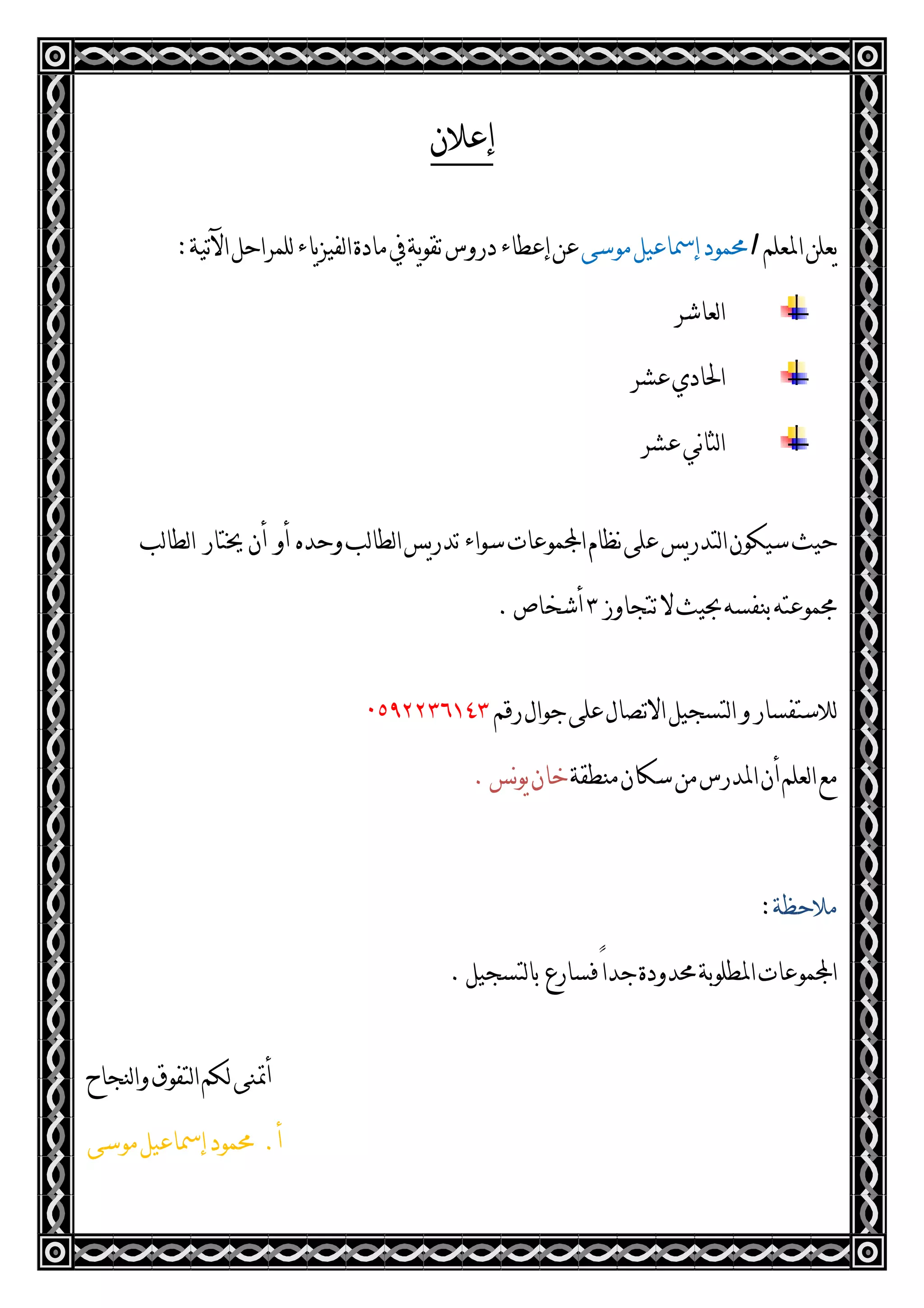 ‫ﺇﻋﻼﻥ‬
‫ﺍﳌ‬‫ﻳﻌﻠﻦ‬‫ﻌﻠﻢ‬‫ﻣﻮﺳﻰ‬‫ﺇﲰﺎﻋﻴﻞ‬‫ﳏﻤﻮﺩ‬‫ﺍﻵﺗﻴﺔ‬‫ﻟﻠﻤﺮﺍﺣﻞ‬‫ﻳﺎﺀ‬‫ﺰ‬‫ﻟﻔﻴ‬‫ﺍ‬‫ﻣﺎﺩﺓ‬‫ﰲ‬‫ﻳﺔ‬‫ﻮ‬‫ﺗﻘ‬‫ﺩﺭﻭﺱ‬‫ﺇﻋﻄﺎﺀ‬‫ﻋﻦ‬:
‫ﻟﻌﺎﺷﺮ‬‫ﺍ‬
‫ﻋﺸﺮ‬‫ﺍﳊﺎﺩﻱ‬
‫ﻋﺸﺮ‬‫ﻧﻲ‬‫ﺎ‬‫ﻟﺜ‬‫ﺍ‬
‫ﻤﻮﻋﺎﺕ‬‫ﺍ‬‫ﻧﻈﺎﻡ‬‫ﻋﻠﻰ‬‫ﻳﺲ‬‫ﺭ‬‫ﻟﺘﺪ‬‫ﺍ‬‫ﺳﻴﻜﻮﻥ‬‫ﺣﻴﺚ‬‫ﻭﺣﺪﻩ‬‫ﻟﺐ‬‫ﺎ‬‫ﻟﻄ‬‫ﺍ‬‫ﻳﺲ‬‫ﺭ‬‫ﺗﺪ‬‫ﺳﻮﺍﺀ‬‫ﺃﻭ‬‫ﺃﻥ‬‫ﳜﺘﺎﺭ‬‫ﻟﺐ‬‫ﺎ‬‫ﻟﻄ‬‫ﺍ‬
‫ﺗﺘﺠﺎﻭﺯ‬‫ﻻ‬‫ﲝﻴﺚ‬‫ﺑﻨﻔﺴﻪ‬‫ﳎﻤﻮﻋﺘﻪ‬٣‫ﺃﺷﺨﺎﺹ‬.
‫ﺭﻗﻢ‬‫ﺟﻮﺍﻝ‬‫ﻋﻠﻰ‬‫ﺍﻻﺗﺼﺎﻝ‬‫ﻟﺘﺴﺠﻴﻞ‬‫ﺍ‬‫ﻭ‬‫ﻟﻼﺳﺘﻔﺴﺎﺭ‬٠٥٩٢٢٣٦١٤٣
‫ﻣﻨﻄﻘﺔ‬‫ﺳﻜﺎﻥ‬‫ﻣﻦ‬‫ﺍﳌﺪﺭﺱ‬‫ﺃﻥ‬‫ﻟﻌﻠﻢ‬‫ﺍ‬‫ﻣﻊ‬‫ﻧ‬‫ﻮ‬‫ﻳ‬‫ﺧﺎﻥ‬‫ﺲ‬.
‫ﻣﻼﺣﻈﺔ‬:
‫ﻓﺴﺎﺭﻉ‬ً‫ﺍ‬‫ﺟﺪ‬‫ﳏﺪﻭﺩﺓ‬‫ﺍﳌﻄﻠﻮﺑﺔ‬‫ﻤﻮﻋﺎﺕ‬‫ﺍ‬‫ﻟﺘﺴﺠﻴﻞ‬‫ﺎ‬‫ﺑ‬.
‫ﻟﻨﺠﺎﺡ‬‫ﺍ‬‫ﻭ‬‫ﻟﺘﻔﻮﻕ‬‫ﺍ‬‫ﻟﻜﻢ‬‫ﺃﲤﻨﻰ‬
‫ﺃ‬.‫ﻣﻮﺳﻰ‬‫ﺇﲰﺎﻋﻴﻞ‬‫ﳏﻤﻮﺩ‬
 