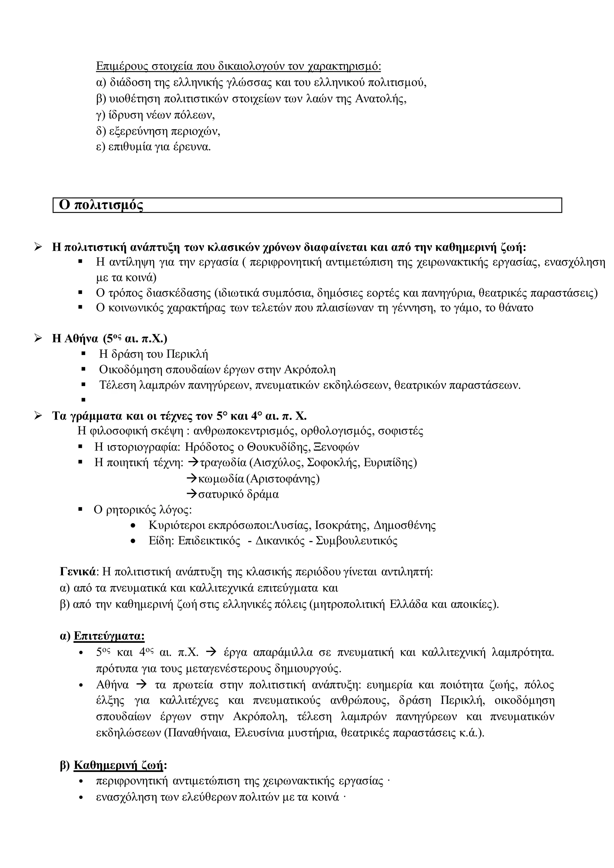 Επιμέρους στοιχεία που δικαιολογούν τον χαρακτηρισμό:
α) διάδοση της ελληνικής γλώσσας και του ελληνικού πολιτισμού,
β) υιοθέτηση πολιτιστικών στοιχείων των λαών της Ανατολής,
γ) ίδρυση νέων πόλεων,
δ) εξερεύνηση περιοχών,
ε) επιθυμία για έρευνα.
Ο πολιτισμός
 Η πολιτιστική ανάπτυξη των κλασικών χρόνων διαφαίνεται και από την καθημερινή ζωή:
 Η αντίληψη για την εργασία ( περιφρονητική αντιμετώπιση της χειρωνακτικής εργασίας, ενασχόληση
με τα κοινά)
 Ο τρόπος διασκέδασης (ιδιωτικά συμπόσια, δημόσιες εορτές και πανηγύρια, θεατρικές παραστάσεις)
 Ο κοινωνικός χαρακτήρας των τελετών που πλαισίωναν τη γέννηση, το γάμο, το θάνατο
 Η Αθήνα (5ος αι. π.Χ.)
 Η δράση του Περικλή
 Οικοδόμηση σπουδαίων έργων στην Ακρόπολη
 Τέλεση λαμπρών πανηγύρεων, πνευματικών εκδηλώσεων, θεατρικών παραστάσεων.

 Τα γράμματα και οι τέχνες τον 5° και 4° αι. π. Χ.
Η φιλοσοφική σκέψη : ανθρωποκεντρισμός, ορθολογισμός, σοφιστές
 Η ιστοριογραφία: Ηρόδοτος ο Θουκυδίδης, Ξενοφών
 Η ποιητική τέχνη: τραγωδία (Αισχύλος, Σοφοκλής, Ευριπίδης)
κωμωδία (Αριστοφάνης)
σατυρικό δράμα
 Ο ρητορικός λόγος:
 Κυριότεροι εκπρόσωποι:Λυσίας, Ισοκράτης, Δημοσθένης
 Είδη: Επιδεικτικός - Δικανικός - Συμβουλευτικός
Γενικά: Η πολιτιστική ανάπτυξη της κλασικής περιόδου γίνεται αντιληπτή:
α) από τα πνευματικά και καλλιτεχνικά επιτεύγματα και
β) από την καθημερινή ζωή στις ελληνικές πόλεις (μητροπολιτική Ελλάδα και αποικίες).
α) Επιτεύγματα:
• 5ος και 4ος αι. π.Χ.  έργα απαράμιλλα σε πνευματική και καλλιτεχνική λαμπρότητα.
πρότυπα για τους μεταγενέστερους δημιουργούς.
• Αθήνα  τα πρωτεία στην πολιτιστική ανάπτυξη: ευημερία και ποιότητα ζωής, πόλος
έλξης για καλλιτέχνες και πνευματικούς ανθρώπους, δράση Περικλή, οικοδόμηση
σπουδαίων έργων στην Ακρόπολη, τέλεση λαμπρών πανηγύρεων και πνευματικών
εκδηλώσεων (Παναθήναια, Ελευσίνια μυστήρια, θεατρικές παραστάσεις κ.ά.).
β) Καθημερινή ζωή:
• περιφρονητική αντιμετώπιση της χειρωνακτικής εργασίας ·
• ενασχόληση των ελεύθερων πολιτών με τα κοινά ·
 