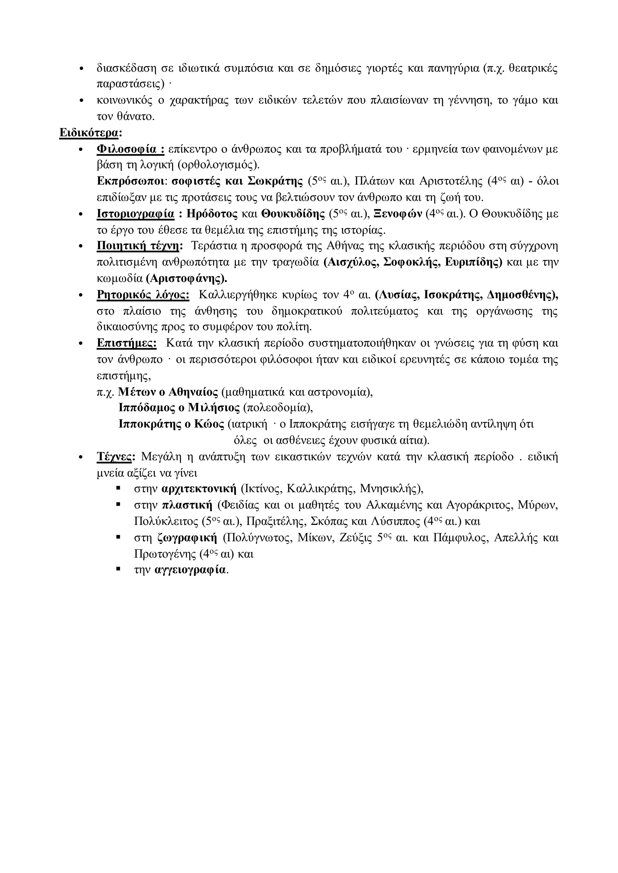 • διασκέδαση σε ιδιωτικά συμπόσια και σε δημόσιες γιορτές και πανηγύρια (π.χ. θεατρικές
παραστάσεις) ·
• κοινωνικός ο χαρακτήρας των ειδικών τελετών που πλαισίωναν τη γέννηση, το γάμο και
τον θάνατο.
Ειδικότερα:
• Φιλοσοφία : επίκεντρο ο άνθρωπος και τα προβλήματά του · ερμηνεία των φαινομένων με
βάση τη λογική (ορθολογισμός).
Εκπρόσωποι: σοφιστές και Σωκράτης (5ος αι.), Πλάτων και Αριστοτέλης (4ος αι) - όλοι
επιδίωξαν με τις προτάσεις τους να βελτιώσουν τον άνθρωπο και τη ζωή του.
• Ιστοριογραφία : Ηρόδοτος και Θουκυδίδης (5ος αι.), Ξενοφών (4ος αι.). Ο Θουκυδίδης με
το έργο του έθεσε τα θεμέλια της επιστήμης της ιστορίας.
• Ποιητική τέχνη: Τεράστια η προσφορά της Αθήνας της κλασικής περιόδου στη σύγχρονη
πολιτισμένη ανθρωπότητα με την τραγωδία (Αισχύλος, Σοφοκλής, Ευριπίδης) και με την
κωμωδία (Αριστοφάνης).
• Ρητορικός λόγος: Καλλιεργήθηκε κυρίως τον 4ο αι. (Λυσίας, Ισοκράτης, Δημοσθένης),
στο πλαίσιο της άνθησης του δημοκρατικού πολιτεύματος και της οργάνωσης της
δικαιοσύνης προς το συμφέρον του πολίτη.
• Επιστήμες: Κατά την κλασική περίοδο συστηματοποιήθηκαν οι γνώσεις για τη φύση και
τον άνθρωπο · οι περισσότεροι φιλόσοφοι ήταν και ειδικοί ερευνητές σε κάποιο τομέα της
επιστήμης,
π.χ. Μέτων ο Αθηναίος (μαθηματικά και αστρονομία),
Ιππόδαμος ο Μιλήσιος (πολεοδομία),
Ιπποκράτης ο Κώος (ιατρική · ο Ιπποκράτης εισήγαγε τη θεμελιώδη αντίληψη ότι
όλες οι ασθένειες έχουν φυσικά αίτια).
• Τέχνες: Μεγάλη η ανάπτυξη των εικαστικών τεχνών κατά την κλασική περίοδο . ειδική
μνεία αξίζει να γίνει
 στην αρχιτεκτονική (Ικτίνος, Καλλικράτης, Μνησικλής),
 στην πλαστική (Φειδίας και οι μαθητές του Αλκαμένης και Αγοράκριτος, Μύρων,
Πολύκλειτος (5ος αι.), Πραξιτέλης, Σκόπας και Λύσιππος (4ος αι.) και
 στη ζωγραφική (Πολύγνωτος, Μίκων, Ζεύξις 5ος αι. και Πάμφυλος, Απελλής και
Πρωτογένης (4ος αι) και
 την αγγειογραφία.
 