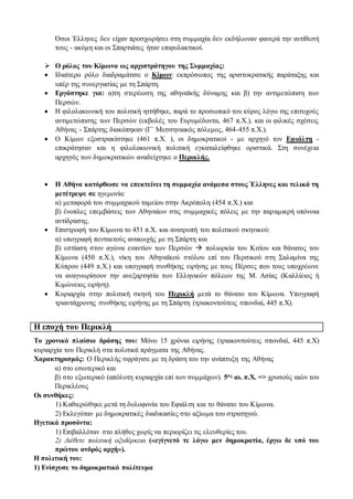 Όσοι Έλληνες δεν είχαν προσχωρήσει στη συμμαχία δεν εκδήλωναν φανερά την αντίθεσή
τους - ακόμη και οι Σπαρτιάτες ήταν επιφυλακτικοί.
 Ο ρόλος του Κίμωνα ως αρχιστράτηγου της Συμμαχίας:
 Ιδιαίτερο ρόλο διαδραμάτισε ο Κίμων: εκπρόσωπος της αριστοκρατικής παράταξης και
υπέρ της συνεργασίας με τη Σπάρτη.
 Εργάστηκε για: α)τη στερέωση της αθηναϊκής δύναμης και β) την αντιμετώπιση των
Περσών.
 Η φιλολακωνική του πολιτική ηττήθηκε, παρά το προσωπικό του κύρος λόγω της επιτυχούς
αντιμετώπισης των Περσών (εκβολές του Ευρυμέδοντα, 467 π.Χ.), και οι φιλικές σχέσεις
Αθήνας - Σπάρτης διακόπηκαν (Γ΄ Μεσσηνιακός πόλεμος, 464-455 π.Χ.).
 Ο Κίμων εξοστρακίστηκε (461 π.Χ. ), οι δημοκρατικοί - με αρχηγό τον Εφιάλτη -
επικράτησαν και η φιλολακωνική πολιτική εγκαταλείφθηκε οριστικά. Στη συνέχεια
αρχηγός των δημοκρατικών αναδείχτηκε ο Περικλής.
 Η Αθήνα κατόρθωσε να επεκτείνει τη συμμαχία ανάμεσα στους Έλληνες και τελικά τη
μετέτρεψε σε ηγεμονία:
α) μεταφορά του συμμαχικού ταμείου στην Ακρόπολη (454 π.Χ.) και
β) ένοπλες επεμβάσεις των Αθηναίων στις συμμαχικές πόλεις με την παραμικρή υπόνοια
αντίδρασης.
 Επιστροφή του Κίμωνα το 451 π.Χ. και ανατροπή του πολιτικού σκηνικού:
α) υπογραφή πενταετούς ανακωχής με τη Σπάρτη και
β) εστίαση στον αγώνα εναντίον των Περσών  πολιορκία του Κιτίου και θάνατος του
Κίμωνα (450 π.Χ.), νίκη του Αθηναϊκού στόλου επί του Περσικού στη Σαλαμίνα της
Κύπρου (449 π.Χ.) και υπογραφή συνθήκης ειρήνης με τους Πέρσες που τους υποχρέωνε
να αναγνωρίσουν την ανεξαρτησία των Ελληνικών πόλεων της Μ. Ασίας (Καλλίειος ή
Κιμώνειος ειρήνη).
 Κυριαρχία στην πολιτική σκηνή του Περικλή μετά το θάνατο του Κίμωνα. Υπογραφή
τριαντάχρονης συνθήκης ειρήνης με τη Σπάρτη (τριακοντούτεις σπονδαί, 445 π.Χ).
Η εποχή του Περικλή
Το χρονικό πλαίσιο δράσης του: Μόνο 15 χρόνια ειρήνης (τριακοντούτεις σπονδαί, 445 π.Χ)
κυριαρχία του Περικλή στα πολιτικά πράγματα της Αθήνας.
Χαρακτηρισμός: Ο Περικλής σφράγισε με τη δράση του την ανάπτυξη της Αθήνας
α) στο εσωτερικό και
β) στο εξωτερικό (απόλυτη κυριαρχία επί των συμμάχων). 5ος αι. π.Χ. => χρυσούς αιών του
Περικλέους
Οι συνθήκες:
1) Καθιερώθηκε μετά τη δολοφονία του Εφιάλτη και το θάνατο του Κίμωνα.
2) Εκλεγόταν με δημοκρατικές διαδικασίες στο αξίωμα του στρατηγού.
Ηγετικά προσόντα:
1) Επιβαλλόταν στο πλήθος χωρίς να περιορίζει τις ελευθερίες του.
2) Διέθετε πολιτική οξυδέρκεια («εγίγνετό τε λόγω μεν δημοκρατία, έργω δε υπό του
πρώτου ανδρός αρχή»).
Η πολιτική του:
1) Ενίσχυσε το δημοκρατικό πολίτευμα
 