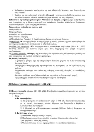 Καθιέρωση χρηματικής αποζημίωσης για τους κληρωτούς άρχοντες, τους βουλευτές και
τους δικαστές
 Δαπάνες για την πολιτιστική ανάπτυξη, (θεωρικά = αντίτιμο της ελεύθερης εισόδου των
πολιτών στο θέατρο, το οποίο αποτελούσε χώρο παιδείας για τους Αθηναίους).
2) Επέκτεινε την εμπορική επιρροή των Αθηναίων και προς τη Δύση (συμμαχία με την Εγέστα,
τους Λεοντίνους και το Ρήγιο, συμμετοχή στην αποικία των Θουρίων, ανάδειξη του Πειραιά στο
κυριότερο εμπορικό λιμάνι όλης της Μεσογείου).
3)Διασφάλισε τα έσοδα του κράτους από
α) τα μεταλλεία,
β) τη φορολογία,
γ) το φόρο των συμμάχων και
δ) τις έκτακτες εισφορές.
α) Μεταλλεία (του Λαυρίου)  Εκμίσθωση σε ιδιώτες, εργασία από δούλους.
β) Φορολογία  Άμεση φορολογία σε στιγμές μεγάλης κρίσης, μετοίκιο, έμμεση φορολογία για τα
εισαγόμενα και εξαγόμενα προϊόντα από τα αθηναϊκά λιμάνια.
γ) Φόρος των συμμάχων Το συμμαχικό ταμείο μεταφέρθηκε στην Αθήνα (454 π.Χ. , 8.000
τάλαντα), τακτικοί και έκτακτοι φόροι προς τους συμμάχους υπό μορφή πολεμικών
αποζημιώσεων.
δ) Έκτακτες εισφορές Θεσμός της λειτουργίας που αφορούσε τους πλουσιότερους πολίτες και
είχε υποχρεωτικό και τιμητικό ταυτόχρονα χαρακτήρα.
Οι βασικές λειτουργίες:
1) χορηγία: ο χορηγός είχε την υποχρέωση να δώσει τα χρήματα για τη διδασκαλία ενός
θεατρικού έργου
2)τριηραρχία: ο τριήραρχος είχε την υποχρέωση της συντήρησης και του εξοπλισμού μιας
τριήρους
3)αρχιθεωρία: ανάληψη των εξόδων της επίσημης αποστολής (θεωρίας) σε πανελλήνιες
γιορτές
4)εστίαση: ανάληψη των εξόδων του δείπνου μιας φυλής σε θρησκευτικές γιορτές
5)γυμνασιαρχία: τέλεση αγώνων λαμπαδηδρομίας στα Παναθήναια
Ο Πελοποννησιακός πόλεμος (431-404 π.Χ.)
Ο Πελοποννησιακός πόλεμος (431-404 π.Χ.): Η σκληρότερη εμφύλια σύγκρουση του αρχαίου
ελληνικού κόσμου.
 Αίτια
α) Τα προφανή αίτια:
1) Τα προβλήματα που εκδηλώνονταν μέχρι το 445 π.Χ. (τριακοντούτεις σπονδαί)
με τις τοπικές συγκρούσεις μεταξύ Αθηναίων και Σπαρτιατών - Θηβαίων -
Κορινθίων ποτέ δεν λύθηκαν.
2) Η Αθηναϊκή και η Πελοποννησιακή συμμαχία (Αθήνα - Σπάρτη) βρίσκονταν σε
συνεχή ανταγωνισμό.
β) Τα βαθύτερα αίτια:
1) Η φυλετική διαφορά (Ίωνες - Δωριείς)
2) Η πολιτειακή συγκρότηση των δύο αντιπάλων (δημοκρατία - ολιγαρχία)
3) Οι ηγεμονικές τάσεις της Αθήνας.
4) Όλος ο ελληνικός κόσμος είχε χωριστεί σε δύο αντίπαλα στρατόπεδα.
 