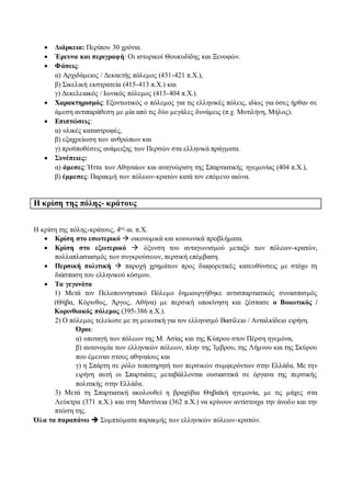  Διάρκεια: Περίπου 30 χρόνια.
 Έρευνα και περιγραφή: Οι ιστορικοί Θουκυδίδης και Ξενοφών.
 Φάσεις:
α) Αρχιδάμειος / Δεκαετής πόλεμος (431-421 π.Χ.),
β) Σικελική εκστρατεία (415-413 π.Χ.) και
γ) Δεκελειακός / Ιωνικός πόλεμος (413-404 π.Χ.).
 Χαρακτηρισμός: Εξοντωτικός ο πόλεμος για τις ελληνικές πόλεις, ιδίως για όσες ήρθαν σε
άμεση αντιπαράθεση με μία από τις δύο μεγάλες δυνάμεις (π.χ. Μυτιλήνη, Μήλος).
 Επιπτώσεις:
α) υλικές καταστροφές,
β) εξαχρείωση των ανθρώπων και
γ) προϋποθέσεις ανάμειξης των Περσών στα ελληνικά πράγματα.
 Συνέπειες:
α) άμεσες: Ήττα των Αθηναίων και αναγνώριση της Σπαρτιατικής ηγεμονίας (404 π.Χ.),
β) έμμεσες: Παρακμή των πόλεων-κρατών κατά τον επόμενο αιώνα.
Η κρίση της πόλης- κράτους
Η κρίση της πόλης-κράτους, 4ος αι. π.Χ.
 Κρίση στο εσωτερικό  οικονομικά και κοινωνικά προβλήματα.
 Κρίση στο εξωτερικό  όξυνση του ανταγωνισμού μεταξύ των πόλεων-κρατών,
πολλαπλασιασμός των συγκρούσεων, περσική επέμβαση.
 Περσική πολιτική  παροχή χρημάτων προς διαφορετικές κατευθύνσεις με στόχο τη
διάσπαση του ελληνικού κόσμου.
 Τα γεγονότα
1) Μετά τον Πελοποννησιακό Πόλεμο δημιουργήθηκε αντισπαρτιατικός συνασπισμός
(Θήβα, Κόρινθος, Άργος, Αθήνα) με περσική υποκίνηση και ξέσπασε ο Βοιωτικός /
Κορινθιακός πόλεμος (395-386 π.Χ.).
2) Ο πόλεμος τελείωσε με τη μειωτική για τον ελληνισμό Βασίλειο / Ανταλκίδειο ειρήνη.
Όροι:
α) υποταγή των πόλεων της Μ. Ασίας και της Κύπρου στον Πέρση ηγεμόνα,
β) αυτονομία των ελληνικών πόλεων, πλην της Ίμβρου, της Λήμνου και της Σκύρου
που έμειναν στους αθηναίους και
γ) η Σπάρτη σε ρόλο τοποτηρητή των περσικών συμφερόντων στην Ελλάδα. Με την
ειρήνη αυτή οι Σπαρτιάτες μεταβάλλονται ουσιαστικά σε όργανα της περσικής
πολιτικής στην Ελλάδα.
3) Μετά τη Σπαρτιατική ακολουθεί η βραχύβια Θηβαϊκή ηγεμονία, με τις μάχες στα
Λεύκτρα (371 π.Χ.) και στη Μαντίνεια (362 π.Χ.) να κρίνουν αντίστοιχα την άνοδο και την
πτώση της.
Όλα τα παραπάνω  Συμπτώματα παρακμής των ελληνικών πόλεων-κρατών.
 