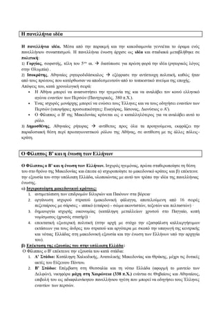Η πανελλήνια ιδέα
Η πανελλήνια ιδέα. Μέσα από την παρακμή και την κακοδαιμονία γεννιέται το όραμα ενός
πανελλήνιου συνασπισμού. Η πανελλήνια ένωση άρχισε ως ιδέα και σταδιακά μεταβλήθηκε σε
πολιτική:
1) Γοργίας, σοφιστής, τέλη του 5ου αι.  διατύπωσε για πρώτη φορά την ιδέα (ρητορικός λόγος
στην Ολυμπία) .
2) Ισοκράτης, Αθηναίος ρητοροδιδάσκαλος  εξέφρασε την αντίστοιχη πολιτική, καθώς ήταν
από τους πρώτους που κατόρθωσαν να αποδεσμευτούν από το τοπικιστικό πνεύμα της εποχής.
Απόψεις του, κατά χρονολογική σειρά:
• Η Αθήνα μπορεί να ανασυστήσει την ηγεμονία της και να αναλάβει τον κοινό ελληνικό
αγώνα εναντίον των Περσών (Πανηγυρικός, 380 π.Χ.).
• Ένας ισχυρός μονάρχης μπορεί να ενώσει τους Έλληνες και να τους οδηγήσει εναντίον των
Περσών (υποψήφιες προσωπικότητες: Ευαγόρας, Ιάσονας, Διονύσιος ο Α').
• Ο Φίλιππος ο Β' της Μακεδονίας κρίνεται ως ο καταλληλότερος για να αναλάβει αυτό το
ρόλο.
3) Δημοσθένης, Αθηναίος ρήτορας  αντίθετος προς όλα τα προηγούμενα, εκφράζει την
παραδοσιακή θέση περί πρωταγωνιστικού ρόλου της Αθήνας, σε αντίθεση με τις άλλες πόλεις-
κράτη.
Ο Φίλιππος Β' και η ένωση των Ελλήνων
Ο Φίλιππος ο Β' και η ένωση των Ελλήνων. Ισχυρός ηγεμόνας, πρώτα σταθεροποίησε τη θέση
του στο θρόνο της Μακεδονίας και έπειτα α) ισχυροποίησε το μακεδονικό κράτος και β) επέκτεινε
την εξουσία του στην υπόλοιπη Ελλάδα, υλοποιώντας με αυτό τον τρόπο την ιδέα της πανελλήνιας
ένωσης.
α) Ισχυροποίηση μακεδονικού κράτους:
1. αντιμετώπιση των επιδρομών Ιλλυριών και Παιόνων στα βόρεια·
2. οργάνωση ισχυρού στρατού (μακεδονική φάλαγγα, αποτελούμενη από 16 σειρές
πεζεταίρους με σάρισες - ιππικό (εταίροι) - σώμα ακοντιστών, τοξοτών και πελταστών) ·
3. δημιουργία ισχυρής οικονομίας (κατάληψη μεταλλείων χρυσού στο Παγγαίο, κοπή
νομίσματος (χρυσός στατήρ)) ·
4. επεκτατική εξωτερική πολιτική (στην αρχή με στόχο την εξασφάλιση καλλιεργήσιμων
εκτάσεων για τους άνδρες του στρατού και αργότερα με σκοπό την υπαγωγή της κεντρικής
και νότιας Ελλάδας στη μακεδονική εξουσία και την ένωση των Ελλήνων υπό την αρχηγία
του).
β) Επέκταση της εξουσίας του στην υπόλοιπη Ελλάδα:
Ο Φίλιππος ο Β' επέκτεινε την εξουσία του κατά στάδια:
1. Α' Στάδιο: Κατάληψη Χαλκιδικής, Ανατολικής Μακεδονίας και Θράκης, μέχρι τις δυτικές
ακτές του Εύξεινου Πόντου.
2. Β' Στάδιο: Επέμβαση στη Θεσσαλία και τη νότιο Ελλάδα (αφορμή το μαντείο των
Δελφών), νικηφόρα μάχη στη Χαιρώνεια (338 π.Χ.) ενάντια σε Θηβαίους και Αθηναίους,
επιβολή του ως αδιαφιλονίκητου πανελλήνιου ηγέτη που μπορεί να οδηγήσει τους Έλληνες
εναντίον των περσών.
 
