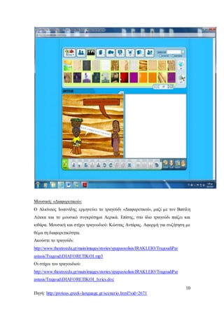 10
Πηγή: http://proteas.greek-language.gr/scenario.html?sid=2671
Μουσική: «Διαφορετικοί»:
Ο Αλκίνοος Ιωαννίδης ερμηνεύει το τραγούδι «Διαφορετικοί», μαζί με τον Βασίλη
Λέκκα και το μουσικό συγκρότημα Αερικά. Επίσης, στο ίδιο τραγούδι παίζει και
κιθάρα. Μουσική και στίχοι τραγουδιού: Κώστας Αντάρας. Αφορμή για συζήτηση με
θέμα τη διαφορετικότητα.
Ακούστε το τραγούδι:
http://www.theatroedu.gr/main/images/stories/ypapasxolisis/IRAKLEIO/TragoudiPar
astasis/TragoudiDIAFORETIKOI.mp3
Οι στίχοι του τραγουδιού:
http://www.theatroedu.gr/main/images/stories/ypapasxolisis/IRAKLEIO/TragoudiPar
astasis/TragoudiDIAFORETIKOI_lyrics.doc
 