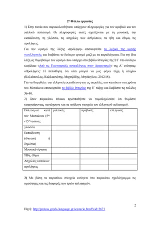 2
Πηγή: http://proteas.greek-language.gr/scenario.html?sid=2671
2ο Φύλλο εργασίας
1) Στην ταινία που παρακολουθήσατε υπάρχουν πληροφορίες για τον αραβικό και τον
γαλλικό πολιτισμό. Οι πληροφορίες αυτές σχετίζονται με τη μουσική, την
εκπαίδευση, τη γλώσσα, τις ασχολίες των ανθρώπων, τα ήθη και έθιμα, τις
προλήψεις.
Για τον ορισμό της λέξης «πρόληψη» επισκεφτείτε το λεξικό της κοινής
νεοελληνικής και διαβάστε το δεύτερο ορισμό μαζί με τα παραδείγματα. Για την ίδια
λέξη ας θυμηθούμε τον ορισμό που υπάρχει στο βιβλίο Ιστορίας της ΣΤ΄ στο δεύτερο
κεφάλαιο «Από τις Γεωγραφικές ανακαλύψεις στον Διαφωτισμό» της Α΄ ενότητας:
«Προλήψεις: Η πεποίθηση ότι κάτι μπορεί να μας φέρει τύχη ή ατυχία»
(Κολιόπουλος, Καλλιανιώτης, Μιχαηλίδης, Μηνάογλου, 2012:18).
Για να θυμηθείτε την ελληνική εκπαίδευση και τις ασχολίες των κατοίκων στα χρόνια
του Μεσαίωνα επισκεφτείτε το βιβλίο Ιστορίας της Ε΄ τάξης και διαβάστε τις σελίδες
36-40.
2) Στον παρακάτω πίνακα προσπαθήστε να συμπληρώσετε ότι θυμάστε
καταγράφοντας ταυτόχρονα και τα ανάλογα στοιχεία του ελληνικού πολιτισμού.
Πολιτισμοί κατά
τον Μεσαίωνα (5ος
-15ος αιώνας
γαλλικός αραβικός ελληνικός
γλώσσα
Εκπαίδευση
(ιδιωτική ή
δημόσια)
Μουσική-όργανα
Ήθη, έθιμα
Ασχολίες κατοίκων
προλήψεις
3) Με βάση τα παραπάνω στοιχεία εισάγετε στο παρακάτω σχεδιάγραμμα τις
ομοιότητες και τις διαφορές των τριών πολιτισμών.
 