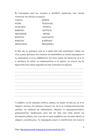 4
Πηγή: http://proteas.greek-language.gr/scenario.html?sid=2671
5) Αντιστοιχίστε αυτά που συγκρίνει ο «ΚΑΠΟΥ» πηγαίνοντας στην επιλογή
«εισαγωγή» και επιλέξτε τις γραμμές:
ΓΑΖΕΛΑ ΠΙΠΙΖΕΣ
ΡΥΑΚΙ ΤΡΑΓΟΥΔΙΑ
ΠΛΑΚΑΚΙΑ ΤΟΥΒΛΑ
ΒΑΒΟΥΡΑ ΚΟΥΝΕΛΙ
ΜΟΥΕΖΙΝΗΣ ΒΡΟΧΗ
ΚΡΟΥΣΤΑ ΚΟΥΣ ΚΟΥΣ
ΦΑΣΟΛΙΑ ΚΑΜΠΑΝΑ
ΜΟΥΣΤΑΡΔΑ ΜΠΑΧΑΡΙΚΑ
6) Μία από τις προλήψεις είναι ότι η μαύρη γάτα είναι γρουσούζικη. Γράψτε και
εσείς μερικές προλήψεις που γνωρίζετε και προσπαθήστε με λογικά επιχειρήματα να
τις αποδομήσετε ή να τις επιβεβαιώσετε. Στο τέλος γράψτε την άποψή σας για το αν
οι προλήψεις θα πρέπει να καταπολεμούνται ή να ισχύουν. Το κείμενό σας θα
δημοσιευθεί στην τοπική εφημερίδα και στην ιστοσελίδα του σχολείου.
…………………………………………………………………………………………
…………………………………………………………………………………………
…………………………………………………………………………………………
…………………………………………………………………………………………
…………………………………………………………………………………………
…………………………………………………………………………………………
…………………………………………………………………………………………
…………………………………………………………………………………………
………………………………………………………………………………………….
7) Διαβάστε τις δύο παρακάτω αντίθετες απόψεις και γράψτε τη δική σας για το αν
υπάρχουν ανώτερες και κατώτερες γλώσσες και, για το αν η ύπαρξη πολυγλωσσίας
εμποδίζει την ανάπτυξη της ανθρωπότητας. Μπορείτε να επιχειρηματολογήσετε
χρησιμοποιώντας παραδείγματα μέσα από την τάξη στην οποία φοιτούν και
αλλοδαποί/ές μαθητές /ριες ή και από το οικείο περιβάλλον σας στο οποίο πιθανόν να
υπάρχουν μετανάστες/ριες. Τα επιχειρήματα μπορεί να απευθύνονται στη λογική ή
 