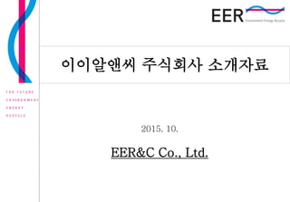 회사 소개 자료 Pagename : 1
2014. 10. 21
2015. 10.
EER&C Co., Ltd.
이이알앤씨 주식회사 소개자료
 