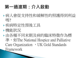  病人會從支持性和緩解性的照護得到利益
嗎?
 疾病特定性預後工具
 機能狀況
 由各種不同末期及病的臨床特徵作為標
準，如The National Hospice and Palliative
Care Organization ，UK Gold Standards
Framework
 