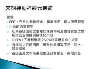 營養
 PEG：充足的營養餵食、體重穩定、建立服藥管道
 手術的適當時間
 初期吞嚥困難之處裡包括食物和液體性質隻改變，
經語言治療師訓練後仍失敗
 在FEV1下落到預期之50%以前但並非在末期
 有症狀之吞嚥困難，導致熱量攝取不足、脫水、
體重減輕
 吞嚥困難之有無依照生活品質是否下降做判斷
 