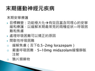 末期安寧療護
 目標轉變：功能極大化有效且富含同理心的安寧
緩和療護，以緩解末期最常見的兩種症狀—呼吸困
難和焦慮
 處理呼吸困難可以矯正的原因
 間歇性呼吸困難
 緩解焦慮（舌下0.5-2mg lorazepam）
 嚴重呼吸困難，5~10mg midazolam緩慢靜脈
注射
 鴉片類藥物
 