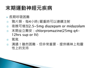  長期呼吸困難
 鴉片類，每4小時/嚴重時可以連續注射
 夜晚可增加2.5~5mg diazepam or midazolam
 末期坐立難安：chlorpromazine(25mg q4-
12hrs sup or IV)
 氧氣
 溝通！雖然困難，但非常重要，提供精神上和靈
性上的支持
 