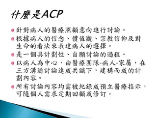 針對病人的醫療照顧意向進行討論。
根據病人的信念、價值觀、宗教信仰及對
生命的看法來表達病人的選擇。
是一個具計劃性、自願討論的過程。
以病人為中心，由醫療團隊-病人-家屬，在
三方溝通討論達成共識下，建構而成的計
劃內容。
所有討論內容均需被紀錄成預立醫療指示，
可隨個人需求定期回顧或修訂。
 