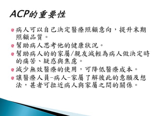 病人可以自己決定醫療照顧意向，提升末期
照顧品質。
幫助病人思考他的健康狀況。
幫助病人的的家屬/親友減輕為病人做決定時
的痛苦、疑惑與焦慮。
減少無效醫療的使用，可降低醫療成本。
讓醫療人員-病人-家屬了解彼此的意願及想
法，甚者可拉近病人與家屬之間的關係。
 