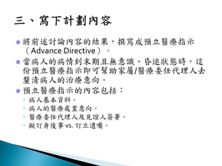將前述討論內容的結果，撰寫成預立醫療指示
（Advance Directive）。
當病人的病情到末期且無意識、昏迷狀態時，這
份預立醫療指示即可幫助家屬/醫療委任代理人去
釐清病人的治療意向。
預立醫療指示的內容包括：
◦ 病人基本資料。
◦ 病人的醫療處置意向。
◦ 醫療委任代理人及見證人簽署。
◦ 擬訂身後事 vs. 訂立遺囑。
 