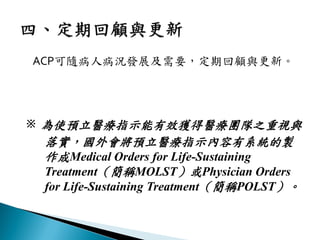 ACP可隨病人病況發展及需要，定期回顧與更新。
※ 為使預立醫療指示能有效獲得醫療團隊之重視與
落實，國外會將預立醫療指示內容有系統的製
作成Medical Orders for Life-Sustaining
Treatment（簡稱MOLST）或Physician Orders
for Life-Sustaining Treatment（簡稱POLST）。
 