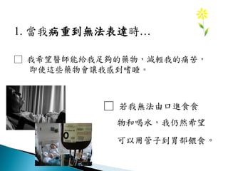 1. 當我病重到無法表達時…
□ 我希望醫師能給我足夠的藥物，減輕我的痛苦，
即使這些藥物會讓我感到嗜睡。
□ 若我無法由口進食食
物和喝水，我仍然希望
可以用管子到胃部餵食。
 