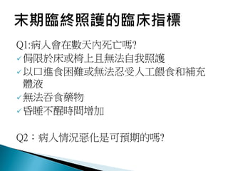 Q1:病人會在數天內死亡嗎?
侷限於床或椅上且無法自我照護
以口進食困難或無法忍受人工餵食和補充
體液
無法吞食藥物
昏睡不醒時間增加
Q2：病人情況惡化是可預期的嗎?
 