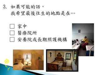 3. 如果可能的話，
我希望最後往生的地點是在…
□ 家中
□ 醫療院所
□ 安養院或長期照護機構
 
