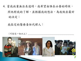 4. 當我病重無法表達時，我希望由誰在必要的時候，
照他對我的了解，並根據我的想法，為我做出最好
的決定：
我指定的醫療委任代理人：
(可指定一位以上) _________________________________________
 