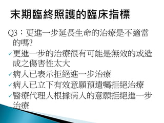 Q3：更進一步延長生命的治療是不適當
的嗎?
更進一步的治療很有可能是無效的或造
成之傷害性太大
病人已表示拒絕進一步治療
病人已立下有效意願預遺囑拒絕治療
醫療代理人根據病人的意願拒絕進一步
治療
 