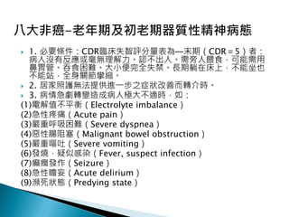  1. 必要條件：CDR臨床失智評分量表為─末期（CDR＝5）者：
病人沒有反應或毫無理解力。認不出人。需旁人餵食，可能需用
鼻胃管。吞食困難。大小便完全失禁。長期躺在床上，不能坐也
不能站，全身關節攣縮。
 2. 居家照護無法提供進一步之症狀改善而轉介時。
 3. 病情急劇轉變造成病人極大不適時，如：
(1)電解值不平衡（Electrolyte imbalance）
(2)急性疼痛（Acute pain）
(3)嚴重呼吸困難（Severe dyspnea）
(4)惡性腸阻塞（Malignant bowel obstruction）
(5)嚴重嘔吐（Severe vomiting）
(6)發燒，疑似感染（Fever, suspect infection）
(7)癲癇發作（Seizure）
(8)急性瞻妄（Acute delirium）
(9)瀕死狀態（Predying state）
 