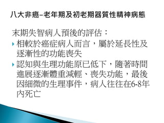 末期失智病人預後的評估：
 相較於癌症病人而言，屬於延長性及
逐漸性的功能喪失
 認知與生理功能原已低下，隨著時間
進展逐漸體重減輕、喪失功能，最後
因細微的生理事件，病人往往在6-8年
內死亡
 