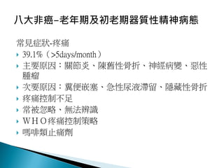 常見症狀-疼痛
 39.1%（>5days/month）
 主要原因：關節炎、陳舊性骨折、神經病變、惡性
腫瘤
 次要原因：糞便嵌塞、急性尿液滯留、隱藏性骨折
 疼痛控制不足
 常被忽略、無法辨識
 ＷＨＯ疼痛控制策略
 嗎啡類止痛劑
 