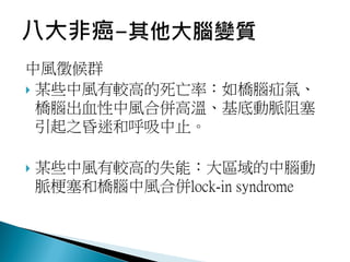 中風徵候群
 某些中風有較高的死亡率：如橋腦疝氣、
橋腦出血性中風合併高溫、基底動脈阻塞
引起之昏迷和呼吸中止。
 某些中風有較高的失能：大區域的中腦動
脈梗塞和橋腦中風合併lock-in syndrome
 