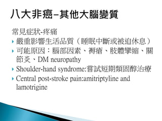 常見症狀-疼痛
 嚴重影響生活品質（睡眠中斷或被迫休息）
 可能原因：腦部因素、褥瘡、肢體攣縮、關
節炎、DM neuropathy
 Shoulder-hand syndrome:嘗試短期類固醇治療
 Central post-stroke pain:amitriptyline and
lamotrigine
 