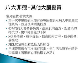 常見症狀-營養失調
 第一次中風的病人如有吞嚥困難表示病人中風嚴重
性較高，並且長期預後較差
 40%的病人會營養失調，造成肌肉張力、對感染的
抵抗力、傷口癒合能力下降
 NG:易滑脫、較不舒服、較高的死亡率、較少的營
養攝取
 PEG:無法完全避免吸入性肺炎
 早期管灌餵食可增進存活率，但生活品質不佳時是
否繼續？家屬的心理負擔？ACP？
 