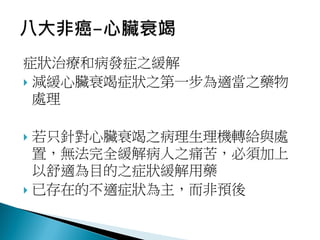 症狀治療和病發症之緩解
 減緩心臟衰竭症狀之第一步為適當之藥物
處理
 若只針對心臟衰竭之病理生理機轉給與處
置，無法完全緩解病人之痛苦，必須加上
以舒適為目的之症狀緩解用藥
 已存在的不適症狀為主，而非預後
 