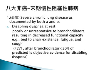 1.(必要) Severe chronic lung disease as
documented by both a and b:
a. Disabling dyspnea at rest
poorly or unresponsive to bronchodilators
resulting in decreased functional capacity
e.g., bed to chair existence, fatigue, and
cough
(FEV1, after bronchodilator<30% of
predicted is objective evidence for disabling
dyspnea)
 