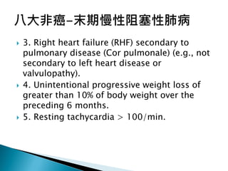  3. Right heart failure (RHF) secondary to
pulmonary disease (Cor pulmonale) (e.g., not
secondary to left heart disease or
valvulopathy).
 4. Unintentional progressive weight loss of
greater than 10% of body weight over the
preceding 6 months.
 5. Resting tachycardia > 100/min.
 