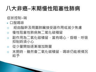 症狀控制-喘
 口服嗎啡
 經由腦幹及周圍肺臟接受器作用或減少焦慮
 慢性阻塞性肺病無二氧化碳積留
 副作用為二氧化碳積留，當有噁心、昏睡、呼吸
抑制時須小心
 從少量開始逐漸增加劑量
 末期時，雖然會二氧化碳積留，嗎啡仍能視情況
給予
 