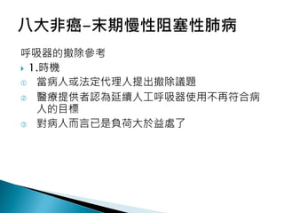 呼吸器的撤除參考
 1.時機
 當病人或法定代理人提出撤除議題
 醫療提供者認為延續人工呼吸器使用不再符合病
人的目標
 對病人而言已是負荷大於益處了
 