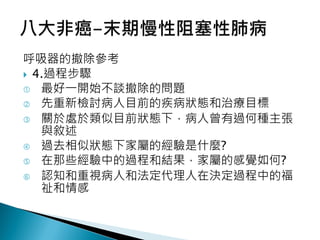 呼吸器的撤除參考
 4.過程步驟
 最好一開始不談撤除的問題
 先重新檢討病人目前的疾病狀態和治療目標
 關於處於類似目前狀態下，病人曾有過何種主張
與敘述
 過去相似狀態下家屬的經驗是什麼?
 在那些經驗中的過程和結果，家屬的感覺如何?
 認知和重視病人和法定代理人在決定過程中的福
祉和情感
 