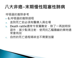 呼吸器的撤除參考
 6.呼吸器的撤除過程
a. 直到死亡前必須有醫療人員在場
b. Death rattle通常令家屬難安，除了一再說明保
證外，減少點滴注射，使用抗乙醯膽鹼的藥物通
常會有效
c. 自然的死亡過程嗎啡並不需要加量
 