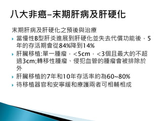 末期肝病及肝硬化之預後與治療
 當慢性B型肝炎進展到肝硬化並失去代償功能後，5
年的存活期會從84%降到14%
 肝臟移植:單一腫瘤，<5cm，<3個且最大的不超
過3cm;轉移性腫瘤、侵犯血管的腫瘤會被排除於
外
 肝臟移植的7年和10年存活率約為60~80%
 待移植器官和安寧緩和療護兩者可相輔相成
 