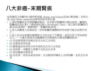 本項適用主診斷585 (慢性腎衰竭; chronic renal failure)及586 (腎衰竭，未明示
者; renal failure, unspecified)兩項疾病末期定義
 1. 慢性腎臟病至末期腎臟病階段，尚未接受腎臟替代療法病患，屬慢性
腎臟病(CKD) 第4，5期病患(GFR < 30 ml/min/1.73m2)，或已接受腎臟替代
療法(血液透析、腹膜透析、腎臟移植)病患。
 2. 病人因嚴重之尿毒症狀，經原腎臟照護團隊評估病患可能在近期內死
亡。
 3. 病人在自由意識的選擇與自主的決定下不願意，或因合併下列疾病狀
況之一，不適合新接受或繼續接受長期透析治療或腎臟移植者：
 (1) 其他重要器官衰竭及危及生命之合併症
 (2) 長期使用呼吸器
 (3) 嚴重感染性疾病合併各項危及生命之合併症
 (4) 惡病質、或嚴重之營養不良危及生命者
 (5) 惡性腫瘤末期患者
 (6) 因老衰、其他系統性疾病，生活極度仰賴他人全時照顧，並危及生命
者
 