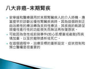  安寧緩和醫療運用於末期腎臟病人的介入時機，應
當提早於診斷出慢性腎臟疾病時。因為這個時刻正
由治癒性的療法轉為支持性療法，其疾病的軌跡呈
現慢性進行性的功能喪失而無法再恢復原狀。
 可能因為急性或前哨事件(如心肌梗塞或截肢)而病
情加重，以至於撤除透析或死亡。
 在這個過程中，治療目標的重新設定、症狀控制和
預立醫囑是很重要的
 