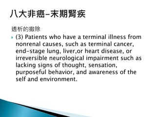 透析的撤除
 (3) Patients who have a terminal illness from
nonrenal causes, such as terminal cancer,
end-stage lung, liver,or heart disease, or
irreversible neurological impairment such as
lacking signs of thought, sensation,
purposeful behavior, and awareness of the
self and environment.
 