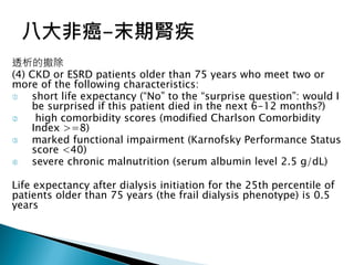 透析的撤除
(4) CKD or ESRD patients older than 75 years who meet two or
more of the following characteristics:
 short life expectancy (“No” to the “surprise question”: would I
be surprised if this patient died in the next 6-12 months?)
 high comorbidity scores (modified Charlson Comorbidity
Index >=8)
 marked functional impairment (Karnofsky Performance Status
score <40)
 severe chronic malnutrition (serum albumin level 2.5 g/dL)
Life expectancy after dialysis initiation for the 25th percentile of
patients older than 75 years (the frail dialysis phenotype) is 0.5
years
 